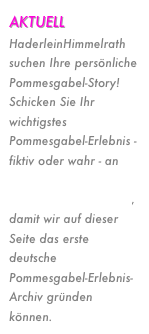 AKTUELL
HaderleinHimmelrath suchen Ihre persönliche Pommesgabel-Story! Schicken Sie Ihr wichtigstes Pommesgabel-Erlebnis - fiktiv oder wahr - an  
kontakt (at ) pommesgabelkunst.de, damit wir auf dieser Seite das erste deutsche Pommesgabel-Erlebnis-Archiv gründen können.